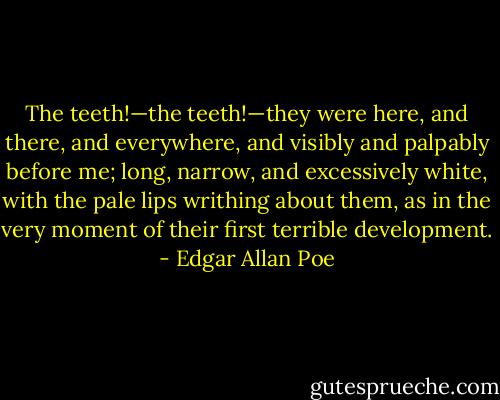 The teeth!—the teeth!—they were here, and there, and everywhere, and visibly and palpably before me; long, narrow, and excessively white, with the pale lips writhing about them, as in the very moment of their first terrible development. - Edgar Allan Poe