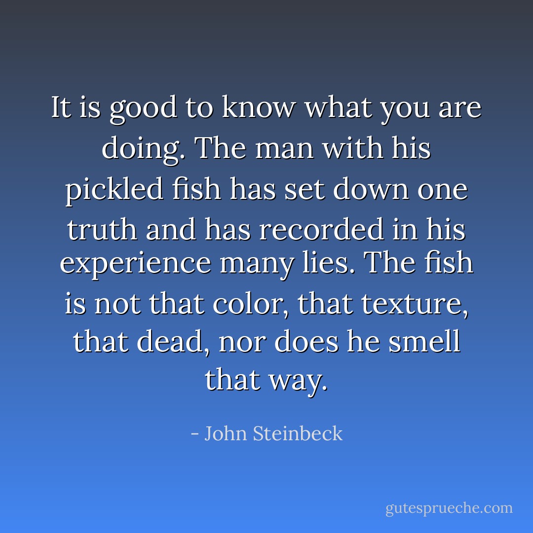 It is good to know what you are doing. The man with his pickled fish has set down one truth and has recorded in his experience many lies. The fish is not that color, that texture, that dead, nor does he smell that way. - John Steinbeck