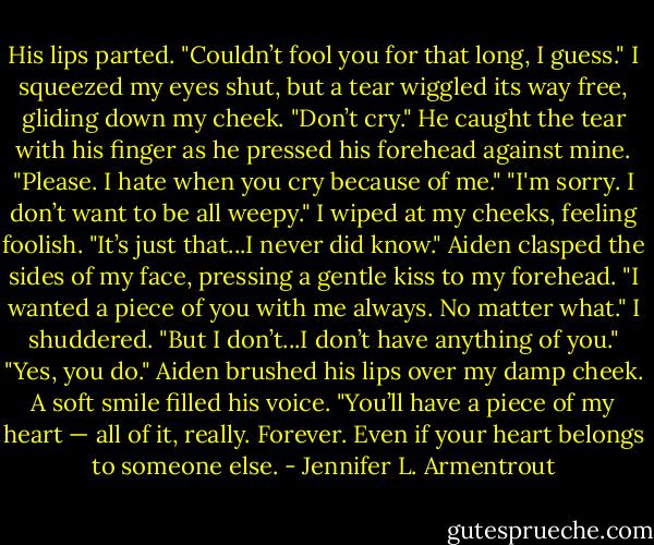 His lips parted. "Couldn’t fool you for that long, I guess."<br />I squeezed my eyes shut, but a tear wiggled its way free, gliding down my cheek.<br />"Don’t cry." He caught the tear with his finger as he pressed his forehead against mine. "Please. I hate when you cry because of me."<br />"I'm sorry. I don’t want to be all weepy." I wiped at my cheeks, feeling foolish. "It’s just that...I never did know."<br />Aiden clasped the sides of my face, pressing a gentle kiss to my forehead. "I wanted a piece of you with me always. No matter what."<br />I shuddered. "But I don’t...I don’t have anything of you."<br />"Yes, you do." Aiden brushed his lips over my damp cheek. A soft smile filled his voice. "You’ll have a piece of my heart — all of it, really. Forever. Even if your heart belongs to someone else. - Jennifer L. Armentrout
