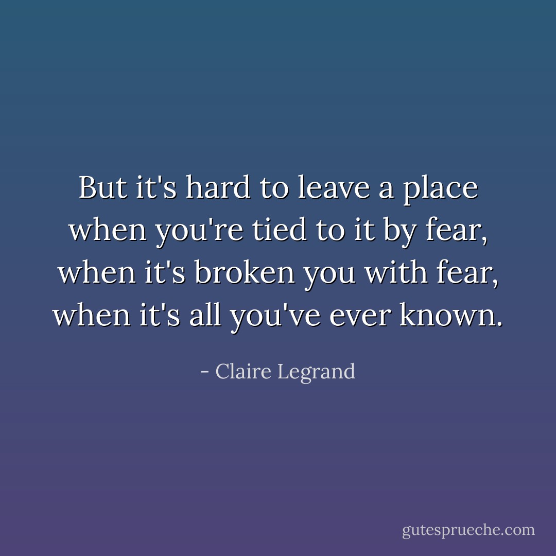 But it's hard to leave a place when you're tied to it by fear, when it's broken you with fear, when it's all you've ever known. - Claire Legrand