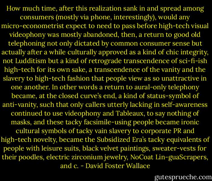 How much time, after this realization sank in and spread among consumers (mostly via phone, interestingly), would any micro-econometrist expect to need to pass before high-tech visual videophony was mostly abandoned, then, a return to good old telephoning not only dictated by common consumer sense but actually after a while culturally approved as a kind of chic integrity, not Ludditism but a kind of retrograde transcendence of sci-fi-ish high-tech for its own sake, a transcendence of the vanity and the slavery to high-tech fashion that people view as so unattractive in one another. In other words a return to aural-only telephony became, at the closed curve’s end, a kind of status-symbol of anti-vanity, such that only callers utterly lacking in self-awareness continued to use videophony and Tableaux, to say nothing of masks, and these tacky facsimile-using people became ironic cultural symbols of tacky vain slavery to corporate PR and high-tech novelty, became the Subsidized Era’s tacky equivalents of people with leisure suits, black velvet paintings, sweater-vests for their poodles, electric zirconium jewelry, NoCoat Lin-guaScrapers, and c. - David Foster Wallace
