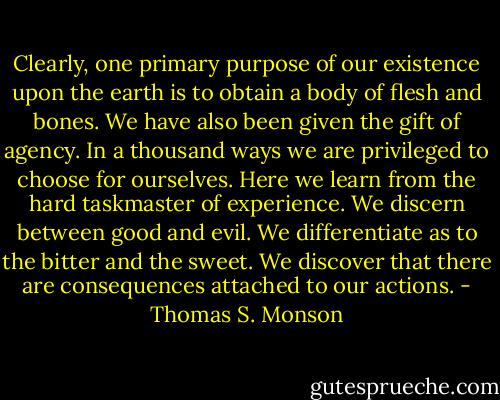 Clearly, one primary purpose of our existence upon the earth is to obtain a body of flesh and bones. We have also been given the gift of agency. In a thousand ways we are privileged to choose for ourselves. Here we learn from the hard taskmaster of experience. We discern between good and evil. We differentiate as to the bitter and the sweet. We discover that there are consequences attached to our actions. - Thomas S. Monson
