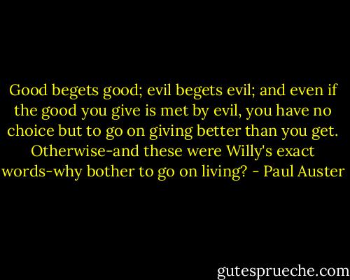 Good begets good; evil begets evil; and even if the good you give is met by evil, you have no choice but to go on giving better than you get. Otherwise-and these were Willy's exact words-why bother to go on living? - Paul Auster