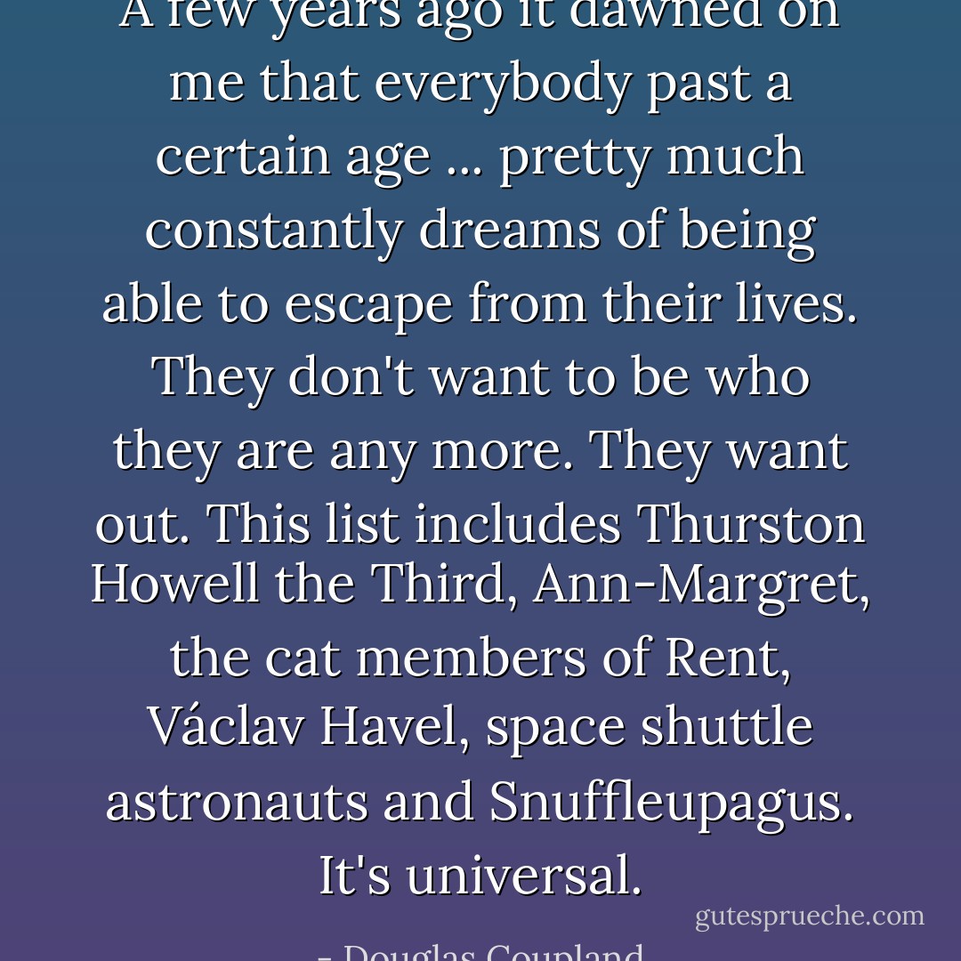 A few years ago it dawned on me that everybody past a certain age ... pretty much constantly dreams of being able to escape from their lives. They don't want to be who they are any more. They want out. This list includes Thurston Howell the Third, Ann-Margret, the cat members of Rent, Václav Havel, space shuttle astronauts and Snuffleupagus. It's universal. - Douglas Coupland