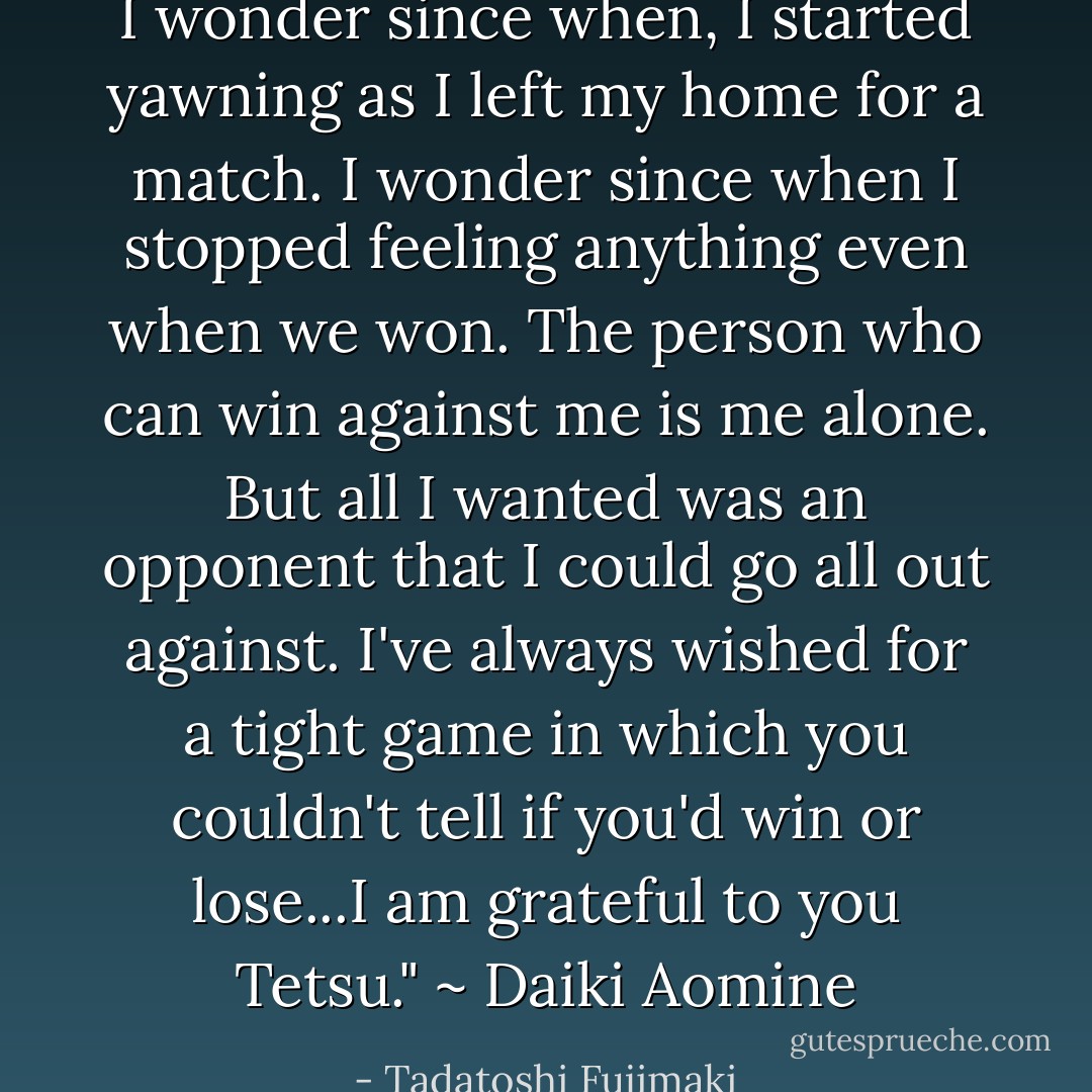 I wonder since when, I started yawning as I left my home for a match. I wonder since when I stopped feeling anything even when we won. The person who can win against me is me alone. But all I wanted was an opponent that I could go all out against. I've always wished for a tight game in which you couldn't tell if you'd win or lose...I am grateful to you Tetsu." ~ Daiki Aomine - Tadatoshi Fujimaki