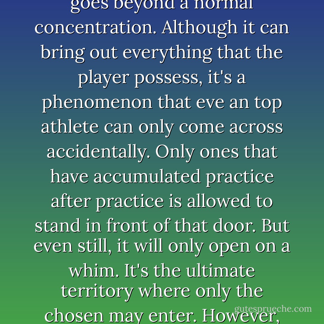Zone, focusing on your movements without having any unnecessary thoughts, an extremely focused state that goes beyond a normal concentration. Although it can bring out everything that the player possess, it's a phenomenon that eve an top athlete can only come across accidentally. Only ones that have accumulated practice after practice is allowed to stand in front of that door. But even still, it will only open on a whim. It's the ultimate territory where only the chosen may enter. However, Aomine's natural talent laughs at such thing and forces the door open. - Tadatoshi Fujimaki