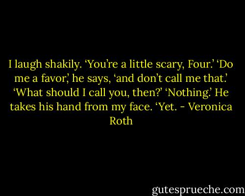 I laugh shakily. ‘You’re a little scary, Four.’<br />‘Do me a favor,’ he says, ‘and don’t call me that.’<br />‘What should I call you, then?’<br />‘Nothing.’ He takes his hand from my face. ‘Yet. - Veronica Roth