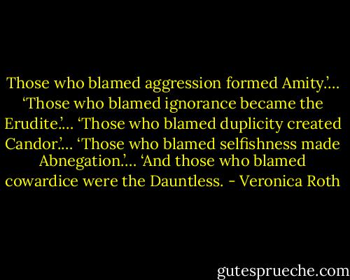 Those who blamed aggression formed Amity.’…<br />‘Those who blamed ignorance became the Erudite.’…<br />‘Those who blamed duplicity created Candor.’…<br />‘Those who blamed selfishness made Abnegation.’…<br />‘And those who blamed cowardice were the Dauntless. - Veronica Roth