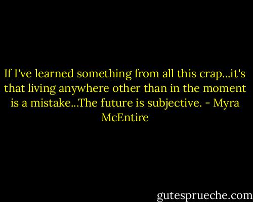 If I've learned something from all this crap...it's that living anywhere other than in the moment is a mistake...The future is subjective. - Myra McEntire