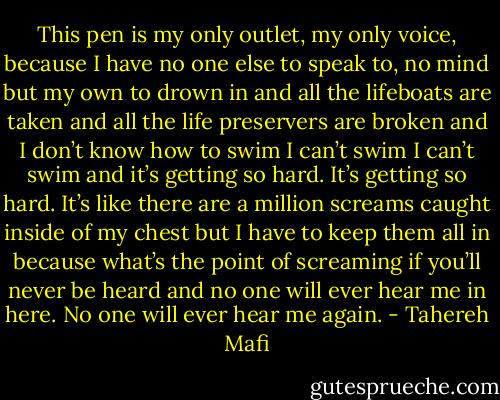 This pen is my only outlet, my only voice, because I have no one else to speak to, no mind but my own to drown in and all the lifeboats are taken and all the life preservers are broken and I don’t know how to swim I can’t swim I can’t swim and it’s getting so hard. It’s getting so hard. It’s like there are a million screams caught inside of my chest but I have to keep them all in because what’s the point of screaming if you’ll never be heard and no one will ever hear me in here. No one will ever hear me again. - Tahereh Mafi