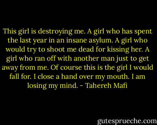 This girl is destroying me. A girl who has spent the last year in an insane asylum. A girl who would try to shoot me dead for kissing her. A girl who ran off with another man just to get away from me. Of course this is the girl I would fall for. I close a hand over my mouth. I am losing my mind. - Tahereh Mafi