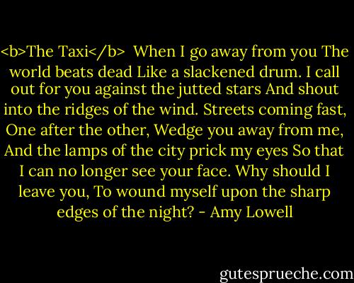 <b>The Taxi</b><br /><br />When I go away from you<br />The world beats dead<br />Like a slackened drum.<br />I call out for you against the jutted stars<br />And shout into the ridges of the wind.<br />Streets coming fast,<br />One after the other,<br />Wedge you away from me,<br />And the lamps of the city prick my eyes<br />So that I can no longer see your face.<br />Why should I leave you,<br />To wound myself upon the sharp edges of the night? - Amy Lowell