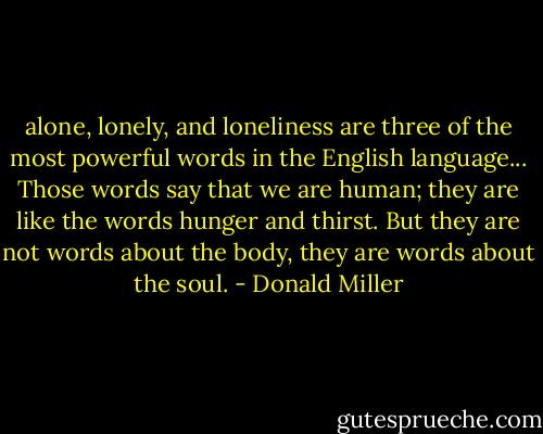 alone, lonely, and loneliness are three of the most powerful words in the English language... Those words say that we are human; they are like the words hunger and thirst. But they are not words about the body, they are words about the soul. - Donald Miller