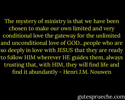 The mystery of ministry is that we have been chosen to make our own limited and very conditional love the gateway for the unlimited and unconditional love of GOD...people who are so deeply in love with JESUS that they are ready to follow HIM wherever HE guides them, always trusting that, with HIM, they will find life and find it abundantly - Henri J.M. Nouwen
