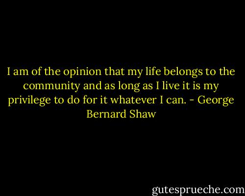 I am of the opinion that my life belongs to the community and as long as I live it is my privilege to do for it whatever I can. - George Bernard Shaw