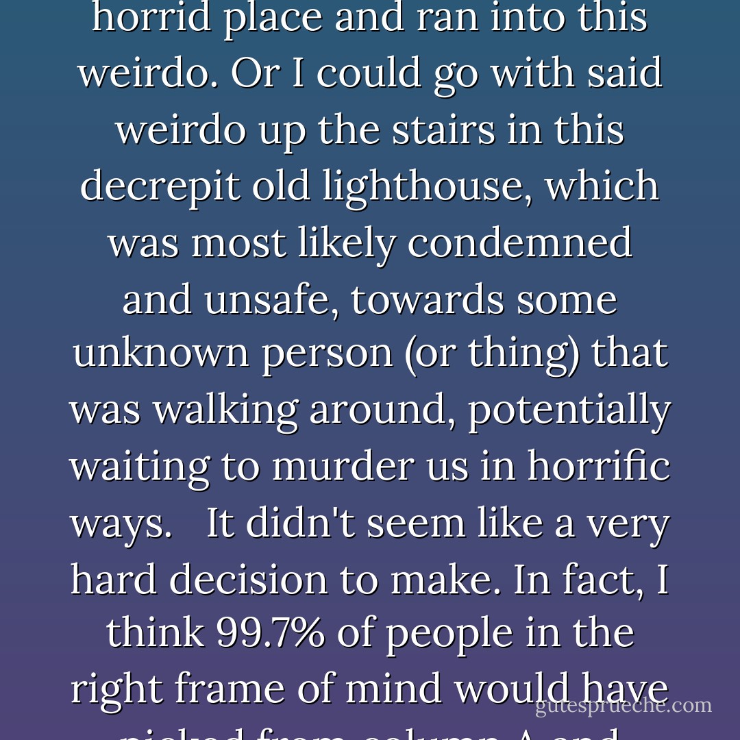 If there was a moment that determined the course of my future, I'm pretty sure this was it. I had two somewhat simple choices. I could make a run for it and go back to Uncle Al's. Back to the bonfire where my cousins and dear sister would be drinking and revel in the normalcy of a Saturday night and forget I ever went to this horrid place and ran into this weirdo. Or I could go with said weirdo up the stairs in this decrepit old lighthouse, which was most likely condemned and unsafe, towards some unknown person (or <i>thing</i>) that was walking around, potentially waiting to murder us in horrific ways. <br /><br />It didn't seem like a very hard decision to make. In fact, I think 99.7% of people in the right frame of mind would have picked from column A and gone on with their merry lives. But for some freaking crazy reason, I thought that maybe, just maybe I should go with this stranger up those kelp-ridden stairs and toward the lair of unimaginable horror. You know, because it was the more interesting alternative. - Karina Halle