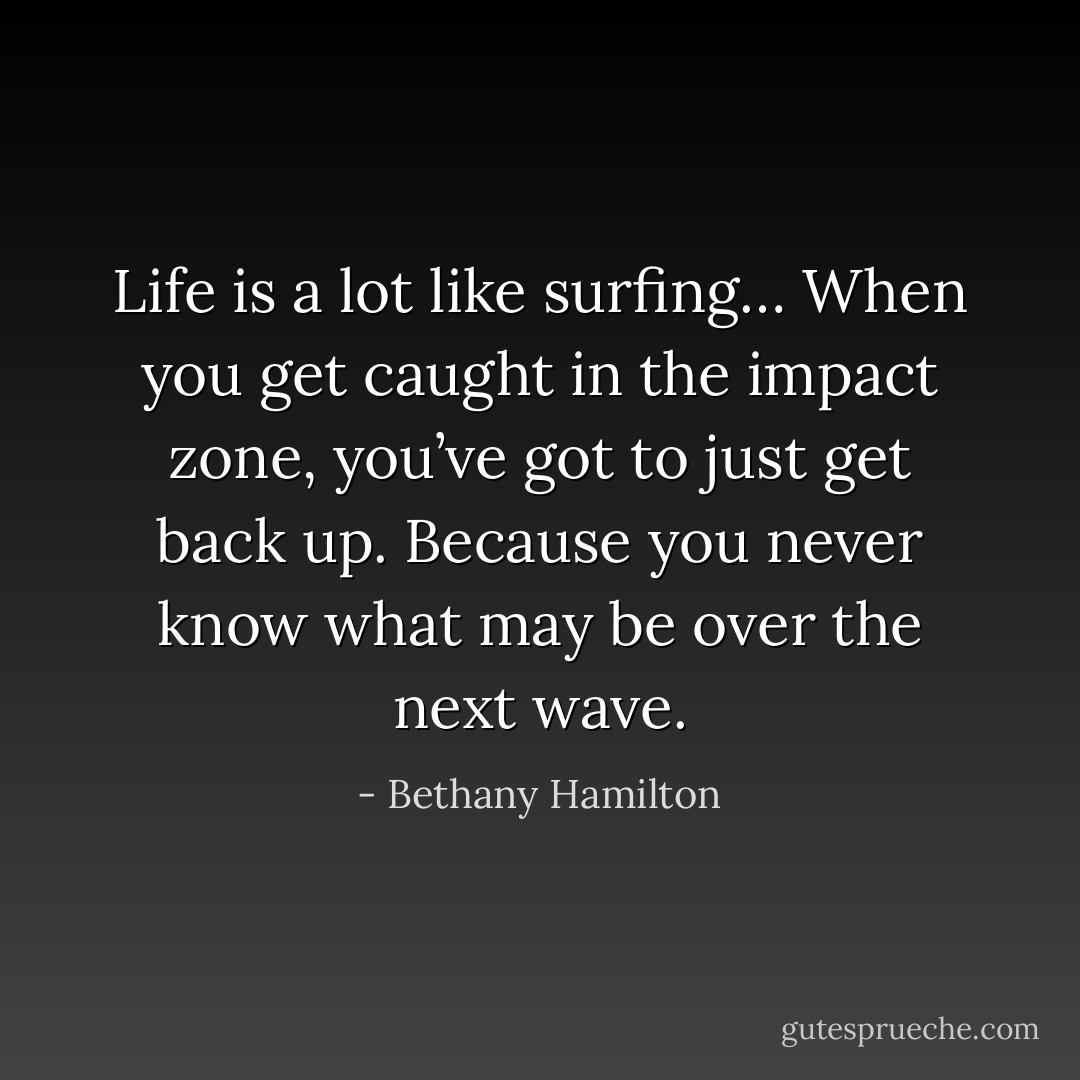Life is a lot like surfing… When you get caught in the impact zone, you’ve got to just get back up. Because you never know what may be over the next wave. - Bethany Hamilton