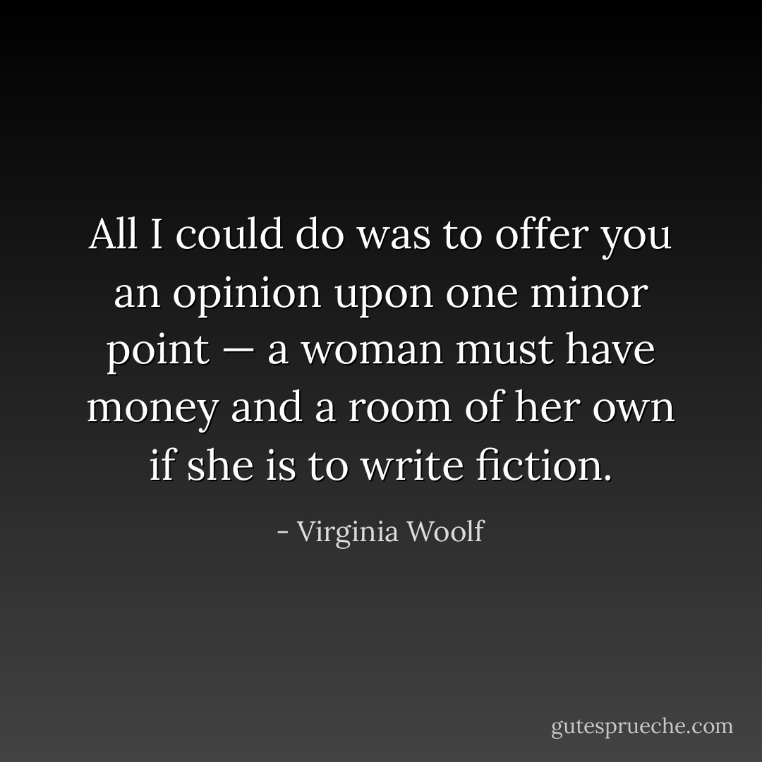 All I could do was to offer you an opinion upon one minor point — a woman must have money and a room of her own if she is to write fiction. - Virginia Woolf