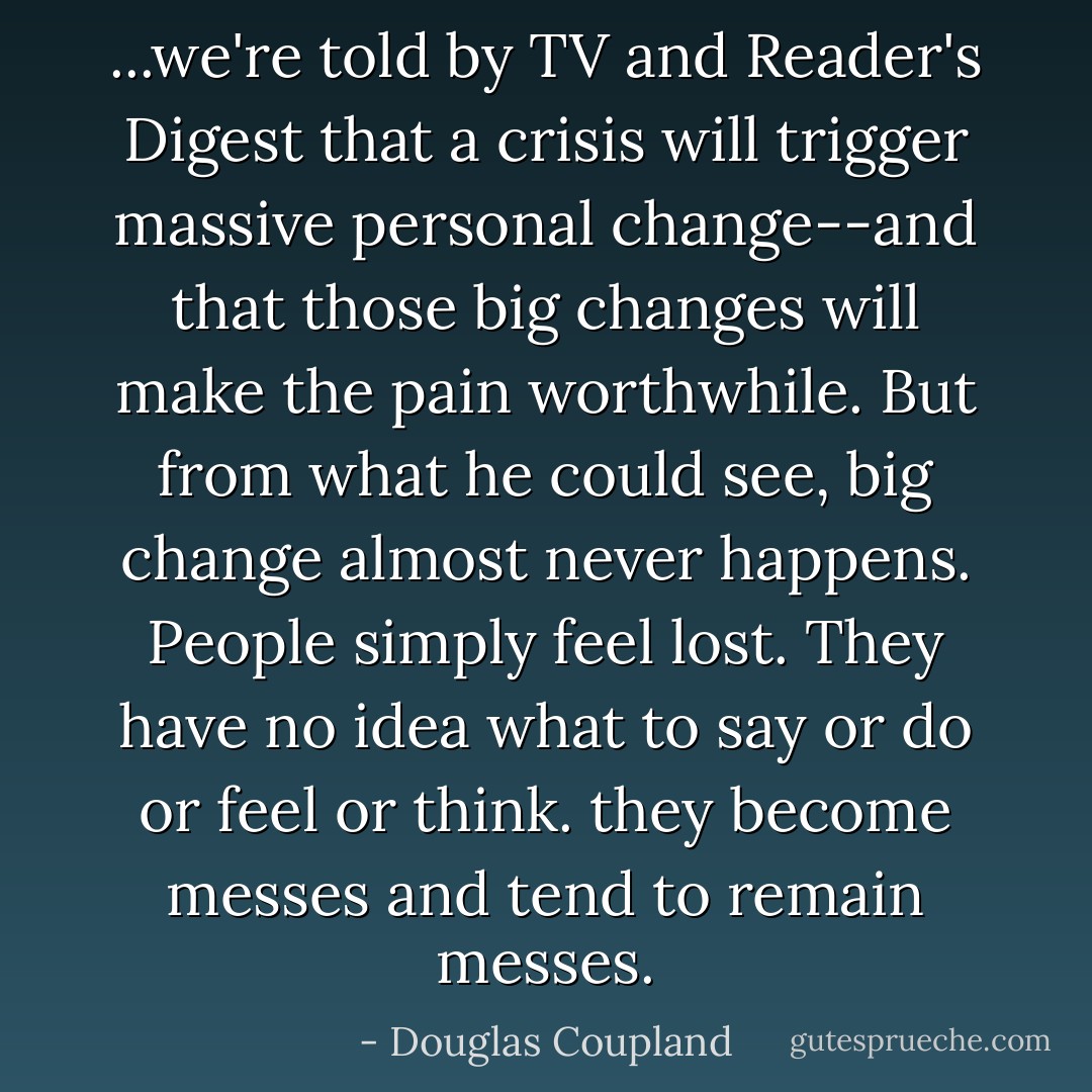 ...we're told by TV and Reader's Digest that a crisis will trigger massive personal change--and that those big changes will make the pain worthwhile. But from what he could see, big change almost never happens. People simply feel lost. They have no idea what to say or do or feel or think. they become messes and tend to remain messes. - Douglas Coupland
