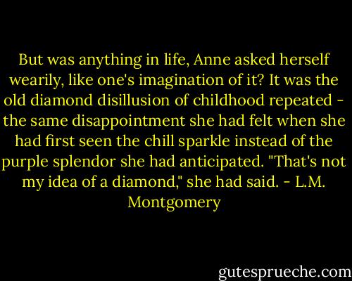 But was anything in life, Anne asked herself wearily, like one's imagination of it? It was the old diamond disillusion of childhood repeated - the same disappointment she had felt when she had first seen the chill sparkle instead of the purple splendor she had anticipated. "That's not my idea of a diamond," she had said. - L.M. Montgomery