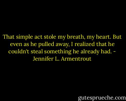 That simple act stole my breath, my heart. But even as he pulled away, I realized that he couldn't steal something he already had. - Jennifer L. Armentrout