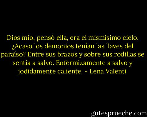 Dios mío, pensó ella, era el mismísimo cielo. ¿Acaso los demonios tenían las llaves del paraíso? Entre sus brazos y sobre sus rodillas se sentía a salvo. Enfermizamente a salvo y jodidamente caliente. - Lena Valenti