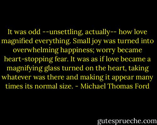 It was odd --unsettling, actually-- how love magnified everything. Small joy was turned into overwhelming happiness; worry became heart-stopping fear. It was as if love became a magnifying glass turned on the heart, taking whatever was there and making it appear many times its normal size. - Michael Thomas Ford