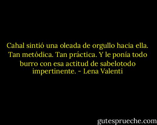 Cahal sintió una oleada de orgullo hacia ella. Tan metódica. Tan práctica. Y le ponía todo burro con esa actitud de sabelotodo impertinente. - Lena Valenti