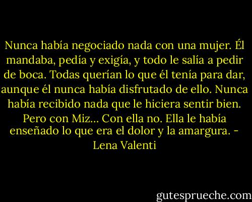 Nunca había negociado nada con una mujer. Él mandaba, pedía y exigía, y todo le salía a pedir de boca. Todas querían lo que él tenía para dar, aunque él nunca había disfrutado de ello. Nunca había recibido nada que le hiciera sentir bien. Pero con Miz… Con ella no. Ella le había enseñado lo que era el dolor y la amargura. - Lena Valenti