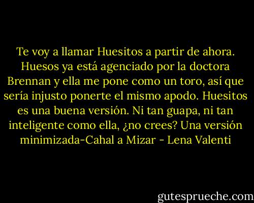 Te voy a llamar Huesitos a partir de ahora. Huesos ya está agenciado por la doctora Brennan y ella me pone como un toro, así que sería injusto ponerte el mismo apodo. Huesitos es una buena versión. Ni tan guapa, ni tan inteligente como ella, ¿no crees? Una versión minimizada-Cahal a Mizar - Lena Valenti