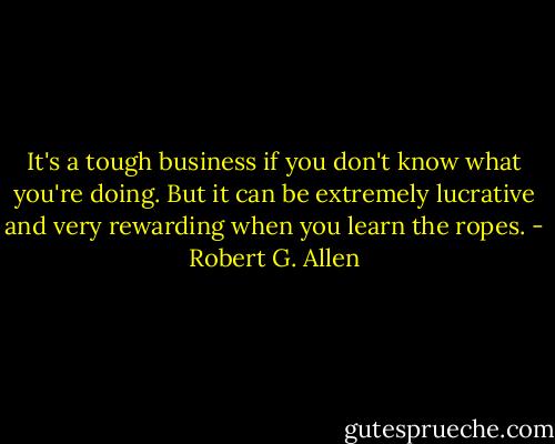 It's a tough business if you don't know what you're doing. But it can be extremely lucrative and very rewarding when you learn the ropes. - Robert G. Allen