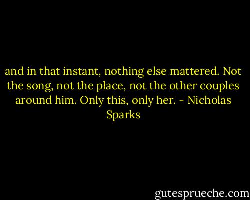 and in that instant, nothing else mattered. Not the song, not the place, not the other couples around him. Only this, only her. - Nicholas Sparks