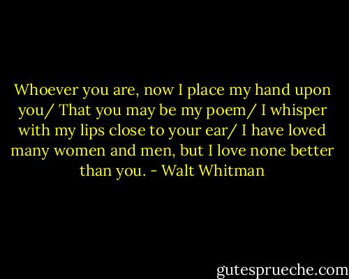 Whoever you are, now I place my hand upon you/ That you may be my poem/ I whisper with my lips close to your ear/ I have loved many women and men, but I love none better than you. - Walt Whitman