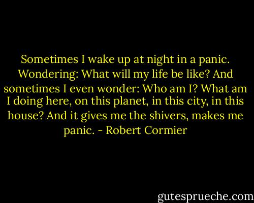 Sometimes I wake up at night in a panic. Wondering: What will my life be like? And sometimes I even wonder: Who am I? What am I doing here, on this planet, in this city, in this house? And it gives me the shivers, makes me panic. - Robert Cormier
