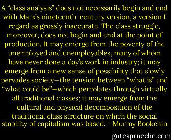 A “class analysis” does not necessarily begin and end with Marx’s nineteenth-century version, a version I regard as grossly inaccurate. The class struggle, moreover, does not begin and end at the point of production. It may emerge from the poverty of the unemployed and unemployables, many of whom have never done a day’s work in industry; it may emerge from a new sense of possibility that slowly pervades society—the tension between “what is” and “what could be”—which percolates through virtually all traditional classes; it may emerge from the cultural and physical decomposition of the traditional class structure on which the social stability of capitalism was based. - Murray Bookchin