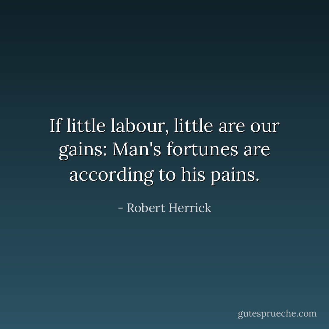 If little labour, little are our gains:<br />Man's fortunes are according to his pains. - Robert Herrick