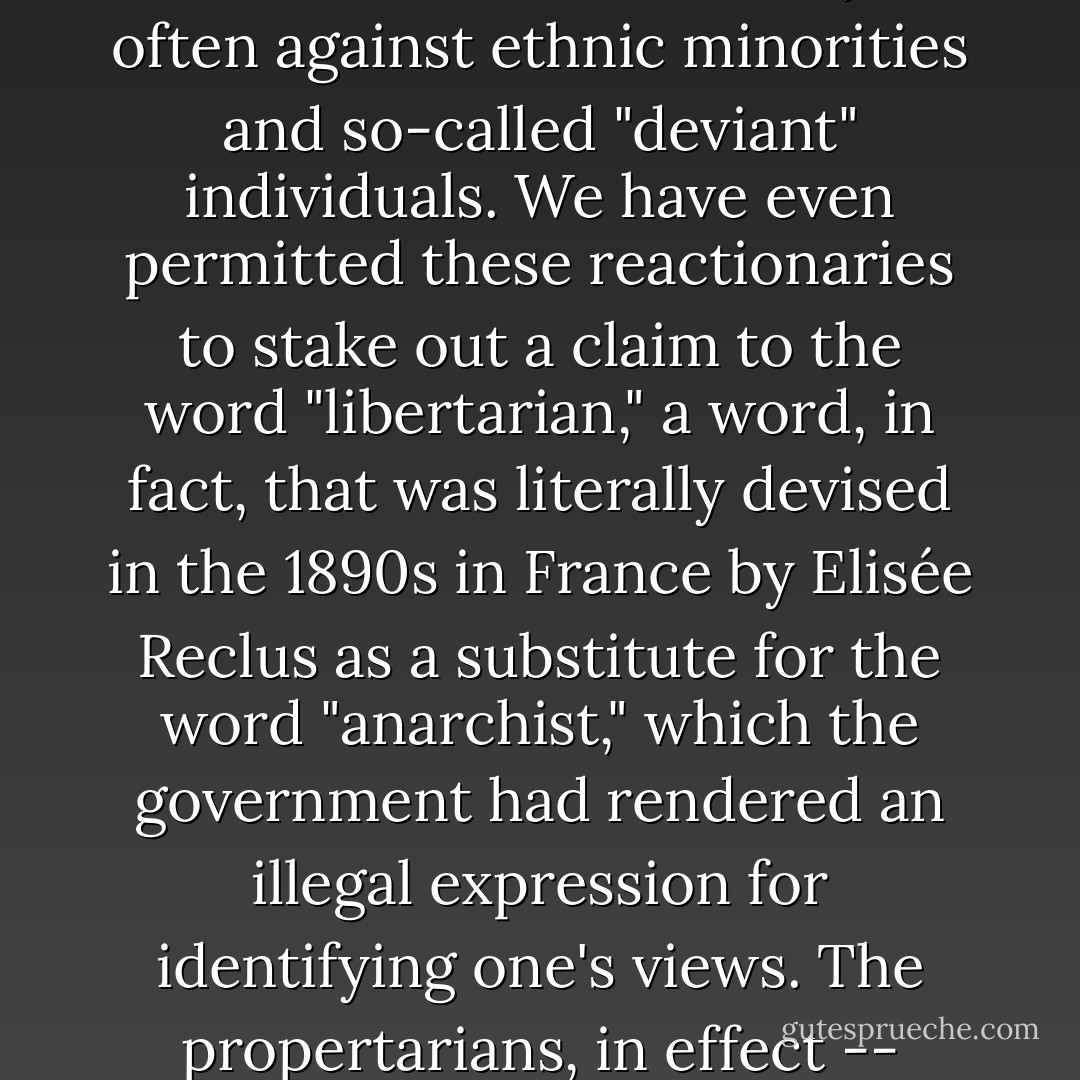 We have permitted cynical political reactionaries and the spokesmen of large corporations to pre-empt these basic libertarian American ideals. We have permitted them not only to become the specious "voice" of these ideals such that individualism has been used to justify egotism; the "pursuit of happiness" to justify greed, and even our emphasis on local and regional autonomy has been used to justify parochialism, insularism, and exclusivity -- often against ethnic minorities and so-called "deviant" individuals. We have even permitted these reactionaries to stake out a claim to the word "libertarian," a word, in fact, that was literally devised in the 1890s in France by Elisée Reclus as a substitute for the word "anarchist," which the government had rendered an illegal expression for identifying one's views. The propertarians, in effect -- acolytes of Ayn Rand, the "earth mother" of greed, egotism, and the virtues of property -- have appropriated expressions and traditions that should have been expressed by radicals but were willfully neglected because of the lure of European and Asian traditions of "socialism," "socialisms" that are now entering into decline in the very countries in which they originated. - Murray Bookchin