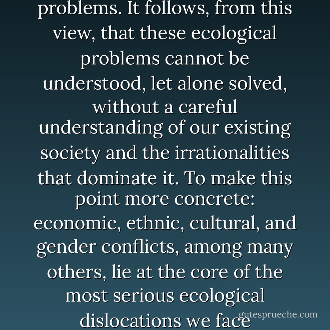 Social ecology is based on the conviction that nearly all of our present ecological problems originate in deep-seated social problems. It follows, from this view, that these ecological problems cannot be understood, let alone solved, without a careful understanding of our existing society and the irrationalities that dominate it. To make this point more concrete: economic, ethnic, cultural, and gender conflicts, among many others, lie at the core of the most serious ecological dislocations we face today—apart, to be sure, from those that are produced by natural catastrophes. - Murray Bookchin