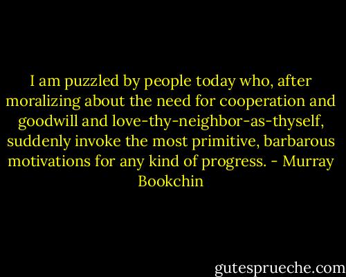 I am puzzled by people today who, after moralizing about the need for cooperation and goodwill and love-thy-neighbor-as-thyself, suddenly invoke the most primitive, barbarous motivations for any kind of progress. - Murray Bookchin