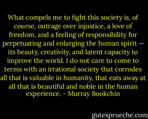 What compels me to fight this society is, of course, outrage over injustice, a love of freedom, and a feeling of responsibility for perpetuating and enlarging the human spirit — its beauty, creativity, and latent capacity to improve the world. I do not care to come to terms with an irrational society that corrodes all that is valuable in humanity, that eats away at all that is beautiful and noble in the human experience. - Murray Bookchin