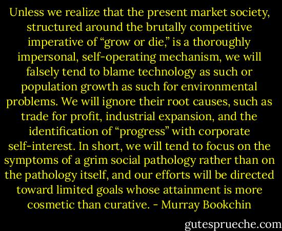 Unless we realize that the present market society, structured around the brutally competitive imperative of “grow or die,” is a thoroughly impersonal, self-operating mechanism, we will falsely tend to blame technology as such or population growth as such for environmental problems. We will ignore their root causes, such as trade for profit, industrial expansion, and the identification of “progress” with corporate self-interest. In short, we will tend to focus on the symptoms of a grim social pathology rather than on the pathology itself, and our efforts will be directed toward limited goals whose attainment is more cosmetic than curative. - Murray Bookchin
