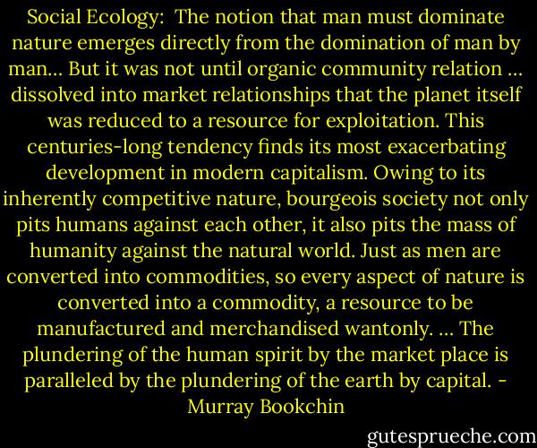 Social Ecology:<br /><br />The notion that man must dominate nature emerges directly from the domination of man by man… But it was not until organic community relation … dissolved into market relationships that the planet itself was reduced to a resource for exploitation. This centuries-long tendency finds its most exacerbating development in modern capitalism. Owing to its inherently competitive nature, bourgeois society not only pits humans against each other, it also pits the mass of humanity against the natural world. Just as men are converted into commodities, so every aspect of nature is converted into a commodity, a resource to be manufactured and merchandised wantonly. … The plundering of the human spirit by the market place is paralleled by the plundering of the earth by capital. - Murray Bookchin