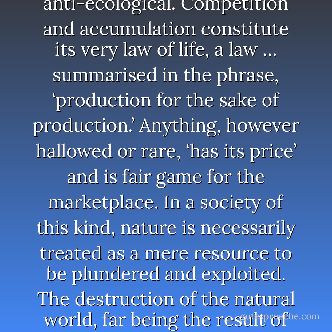 Any attempt to solve the ecological crisis within a bourgeois framework must be dismissed as chimerical. Capitalism is inherently anti-ecological. Competition and accumulation constitute its very law of life, a law … summarised in the phrase, ‘production for the sake of production.’ Anything, however hallowed or rare, ‘has its price’ and is fair game for the marketplace. In a society of this kind, nature is necessarily treated as a mere resource to be plundered and exploited. The destruction of the natural world, far being the result of mere hubristic blunders, follows inexorably from the very logic of capitalist production. - Murray Bookchin