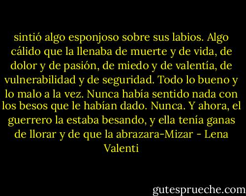 sintió algo esponjoso sobre sus labios. Algo cálido que la llenaba de muerte y<br />de vida, de dolor y de pasión, de miedo y de valentía, de vulnerabilidad y de seguridad. Todo lo bueno y lo malo a la vez. Nunca había sentido nada con los besos que le habían dado. Nunca. Y ahora, el guerrero la estaba besando, y ella tenía ganas de llorar y de que la abrazara-Mizar - Lena Valenti