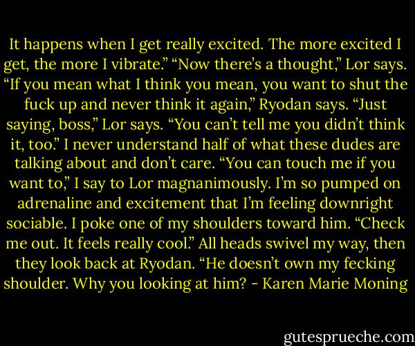 It happens when I get really excited. The more excited I get, the more I vibrate.”<br />“Now there’s a thought,” Lor says.<br />“If you mean what I think you mean, you want to shut the fuck up and never think it again,” Ryodan says.<br />“Just saying, boss,” Lor says. “You can’t tell me you didn’t think it, too.”<br />I never understand half of what these dudes are talking about and don’t care. “You can touch me if you want to,” I say to Lor magnanimously. I’m so pumped on adrenaline and excitement that I’m feeling downright sociable. I poke one of my shoulders toward him. “Check me out. It feels really cool.”<br />All heads swivel my way, then they look back at Ryodan.<br />“He doesn’t own my fecking shoulder. Why you looking at him? - Karen Marie Moning
