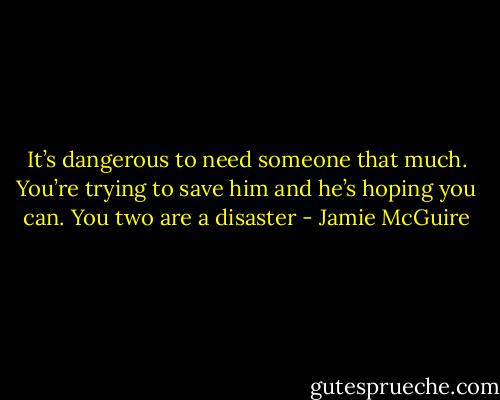 It’s dangerous to need someone that much. You’re trying to save him and he’s hoping you can. You two are a disaster - Jamie McGuire