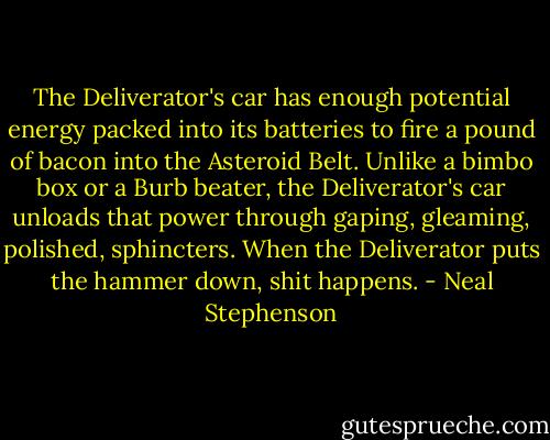 The Deliverator's car has enough potential energy packed into its batteries to fire a pound of bacon into the Asteroid Belt. Unlike a bimbo box or a Burb beater, the Deliverator's car unloads that power through gaping, gleaming, polished, sphincters. When the Deliverator puts the hammer down, shit happens. - Neal Stephenson