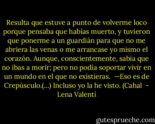 Resulta que estuve a punto de volverme loco porque pensaba que habías muerto, y tuvieron que ponerme a un guardián para que no me abriera las venas o me arrancase yo mismo el corazón. Aunque, conscientemente, sabía que no ibas a morir; pero no podía soportar vivir en un mundo en el que no existieras.<br /><br />—Eso es de Crepúsculo.(...) Incluso yo<br />la he visto. (Cahal  - Lena Valenti