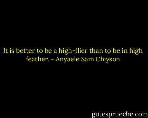 It is better to be a high-flier than to be in high feather. - Anyaele Sam Chiyson