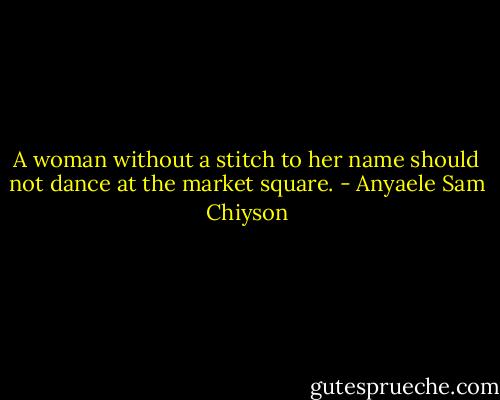 A woman without a stitch to her name should not dance at the market square. - Anyaele Sam Chiyson